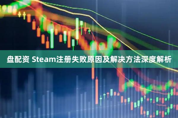 盘配资 Steam注册失败原因及解决方法深度解析