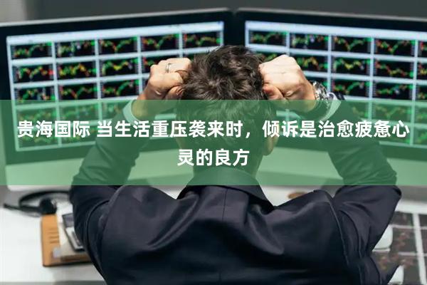 贵海国际 当生活重压袭来时，倾诉是治愈疲惫心灵的良方