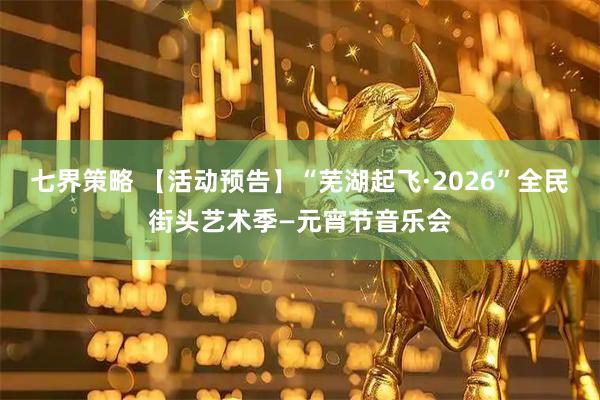 七界策略 【活动预告】“芜湖起飞·2026”全民街头艺术季—元宵节音乐会