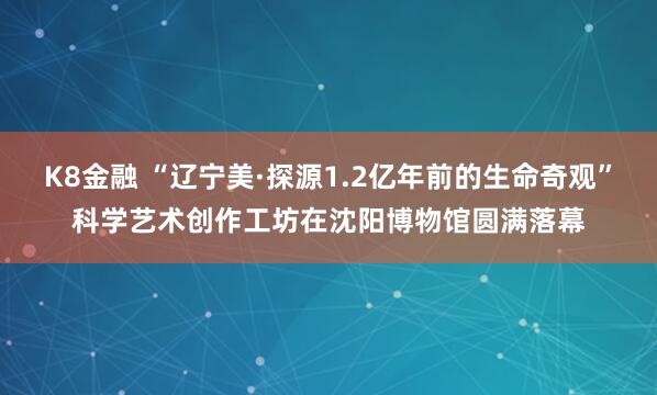 K8金融 “辽宁美·探源1.2亿年前的生命奇观”科学艺术创作工坊在沈阳博物馆圆满落幕