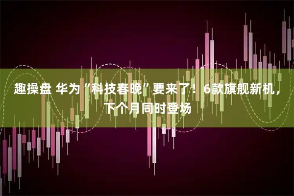 趣操盘 华为“科技春晚”要来了！6款旗舰新机，下个月同时登场