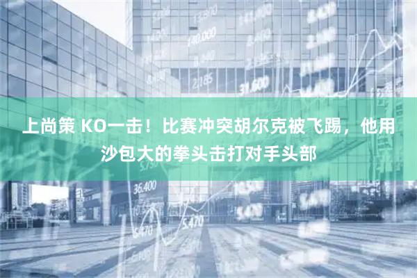 上尚策 KO一击！比赛冲突胡尔克被飞踢，他用沙包大的拳头击打对手头部
