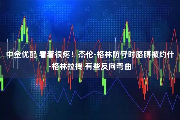 中金优配 看着很疼！杰伦·格林防守时胳膊被约什·格林拉拽 有些反向弯曲