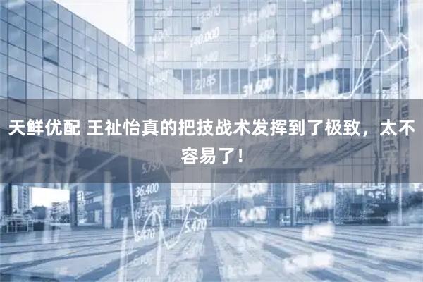 天鲜优配 王祉怡真的把技战术发挥到了极致，太不容易了！