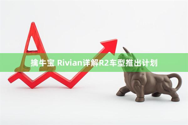 擒牛宝 Rivian详解R2车型推出计划