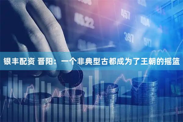 银丰配资 晋阳：一个非典型古都成为了王朝的摇篮