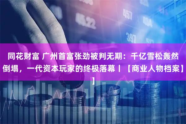 同花财富 广州首富张劲被判无期：千亿雪松轰然倒塌，一代资本玩家的终极落幕丨【商业人物档案】