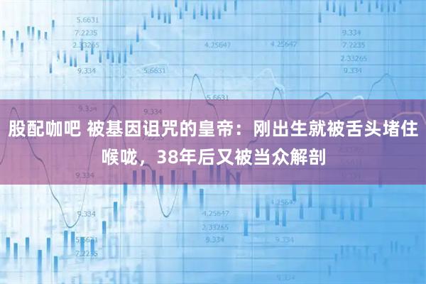 股配咖吧 被基因诅咒的皇帝：刚出生就被舌头堵住喉咙，38年后又被当众解剖