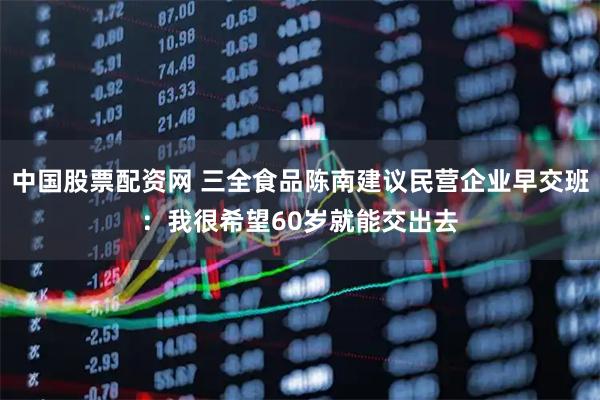 中国股票配资网 三全食品陈南建议民营企业早交班：我很希望60岁就能交出去