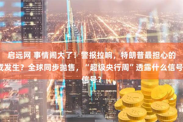 启远网 事情闹大了！警报拉响，特朗普最担心的或发生？全球同步抛售，“超级央行周”透露什么信号？