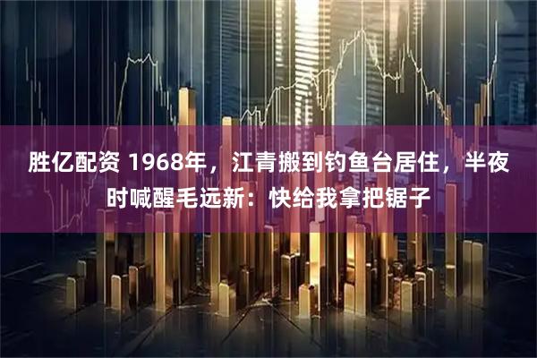 胜亿配资 1968年，江青搬到钓鱼台居住，半夜时喊醒毛远新：快给我拿把锯子