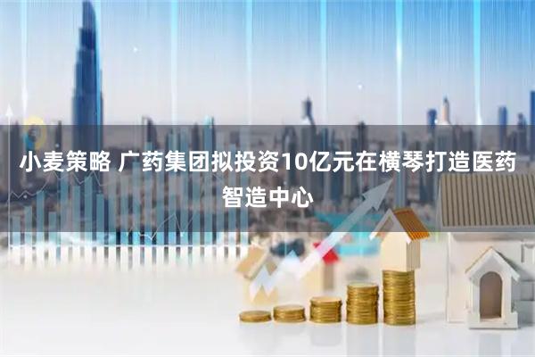 小麦策略 广药集团拟投资10亿元在横琴打造医药智造中心