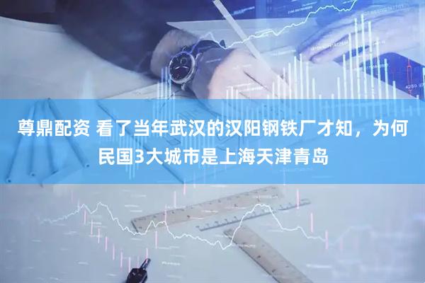 尊鼎配资 看了当年武汉的汉阳钢铁厂才知，为何民国3大城市是上海天津青岛