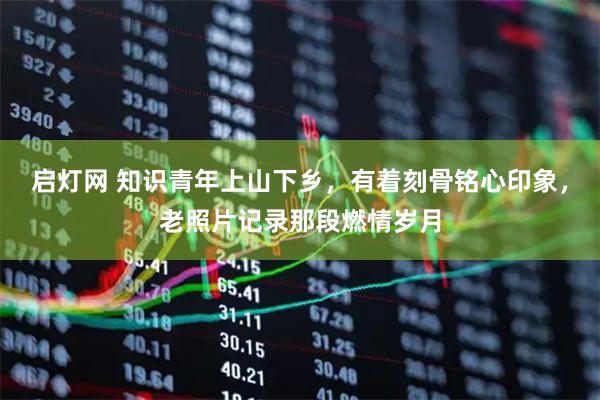启灯网 知识青年上山下乡，有着刻骨铭心印象，老照片记录那段燃情岁月