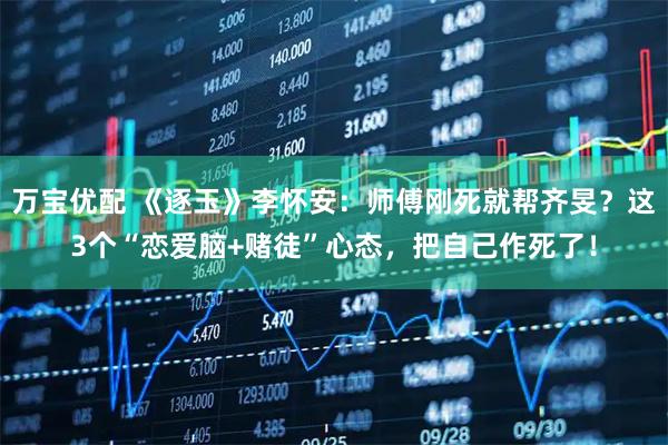 万宝优配 《逐玉》李怀安：师傅刚死就帮齐旻？这3个“恋爱脑+赌徒”心态，把自己作死了！