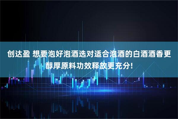 创达盈 想要泡好泡酒选对适合泡酒的白酒酒香更醇厚原料功效释放更充分!