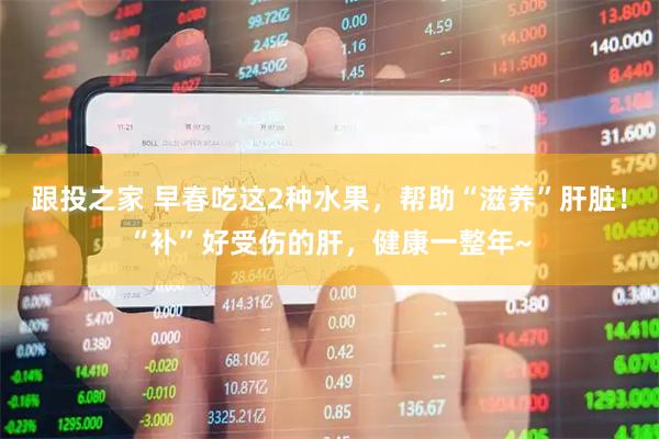 跟投之家 早春吃这2种水果，帮助“滋养”肝脏！“补”好受伤的肝，健康一整年~