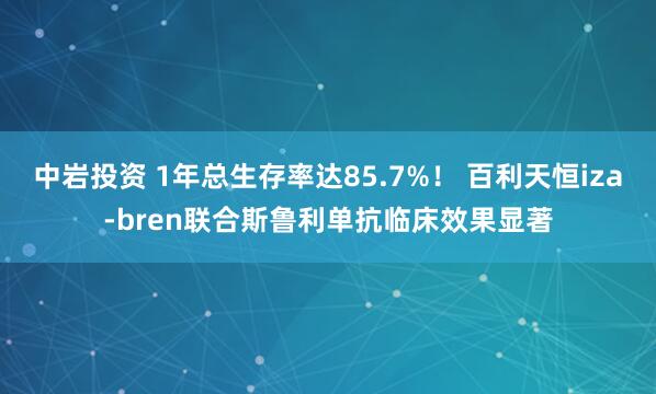 中岩投资 1年总生存率达85.7%！ 百利天恒iza-bren联合斯鲁利单抗临床效果显著