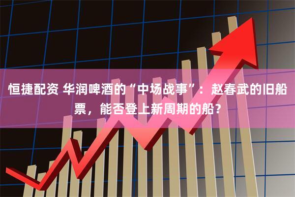 恒捷配资 华润啤酒的“中场战事”：赵春武的旧船票，能否登上新周期的船？