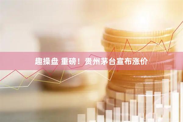 趣操盘 重磅！贵州茅台宣布涨价
