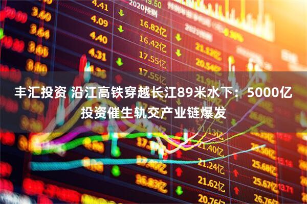 丰汇投资 沿江高铁穿越长江89米水下：5000亿投资催生轨交产业链爆发