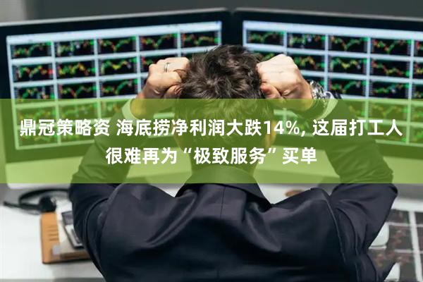 鼎冠策略资 海底捞净利润大跌14%, 这届打工人很难再为“极致服务”买单