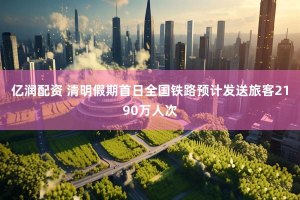 亿润配资 清明假期首日全国铁路预计发送旅客2190万人次
