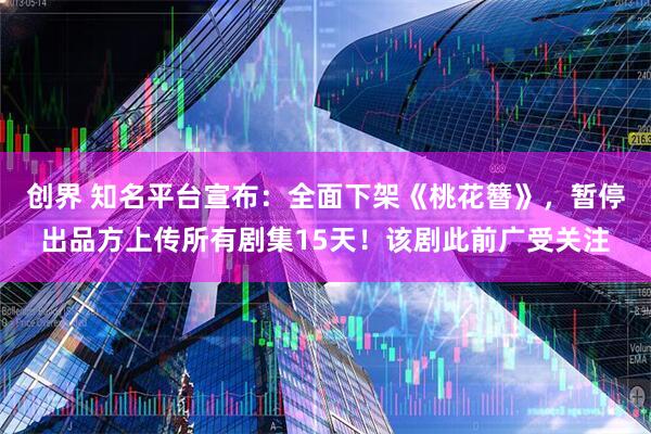 创界 知名平台宣布：全面下架《桃花簪》，暂停出品方上传所有剧集15天！该剧此前广受关注
