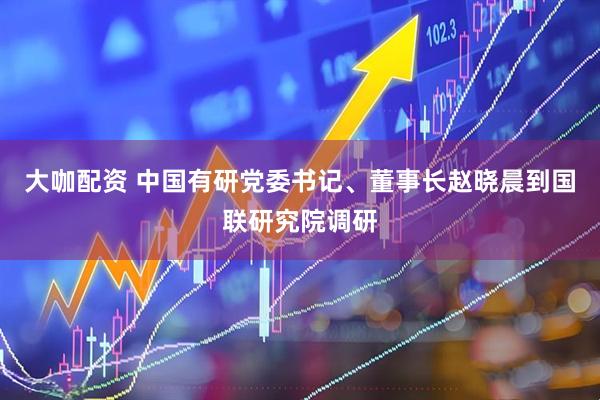 大咖配资 中国有研党委书记、董事长赵晓晨到国联研究院调研