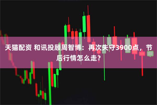天猫配资 和讯投顾周智博：再次失守3900点，节后行情怎么走？