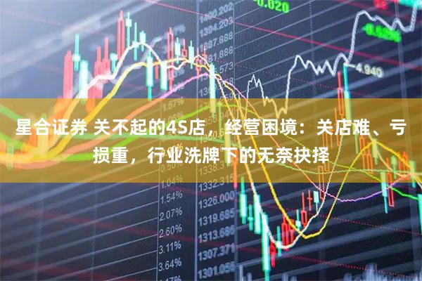 星合证券 关不起的4S店，经营困境：关店难、亏损重，行业洗牌下的无奈抉择