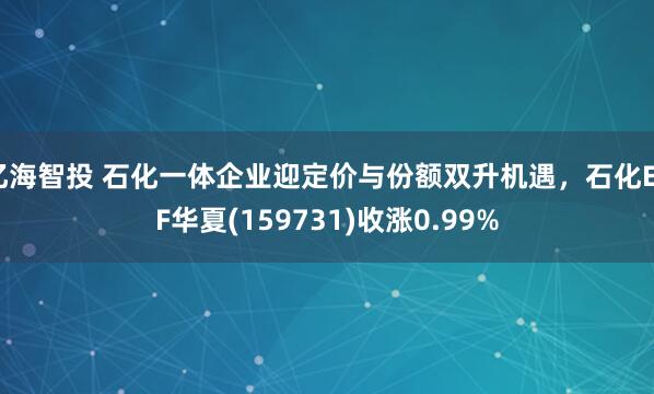 亿海智投 石化一体企业迎定价与份额双升机遇，石化ETF华夏(159731)收涨0.99%