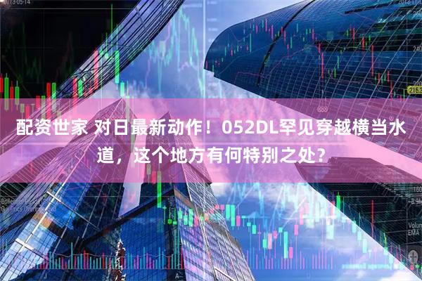 配资世家 对日最新动作！052DL罕见穿越横当水道，这个地方有何特别之处？