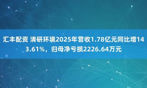汇丰配资 清研环境2025年营收1.78亿元同比增143.61%，归母净亏损2226.64万元