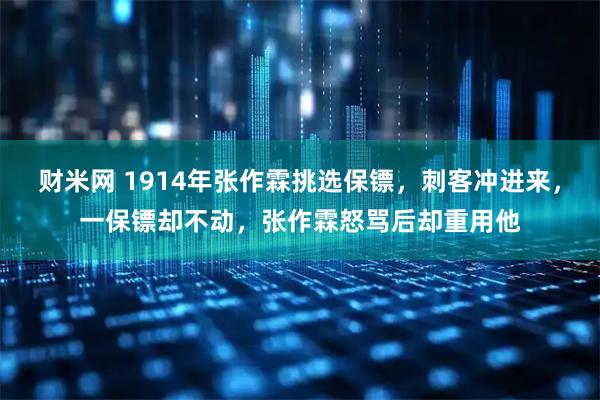 财米网 1914年张作霖挑选保镖，刺客冲进来，一保镖却不动，张作霖怒骂后却重用他