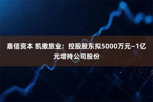 嘉信资本 凯撒旅业：控股股东拟5000万元—1亿元增持公司股份