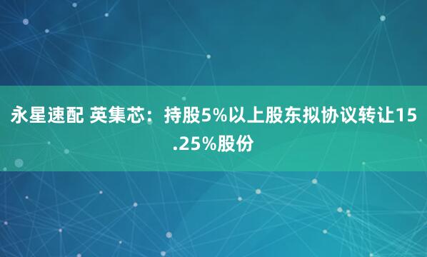 永星速配 英集芯：持股5%以上股东拟协议转让15.25%股份