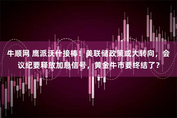 牛顺网 鹰派沃什接棒！美联储政策或大转向，会议纪要释放加息信号，黄金牛市要终结了？