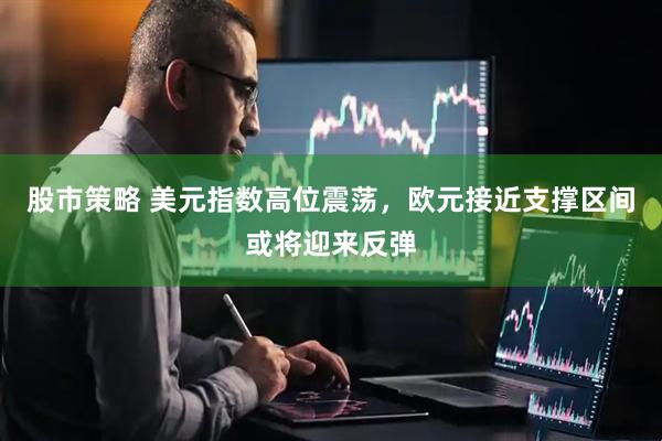 股市策略 美元指数高位震荡，欧元接近支撑区间或将迎来反弹