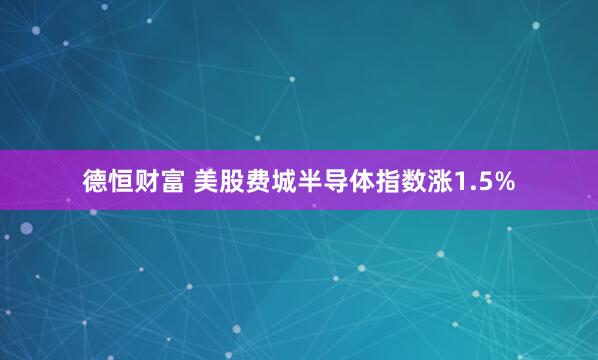 德恒财富 美股费城半导体指数涨1.5%