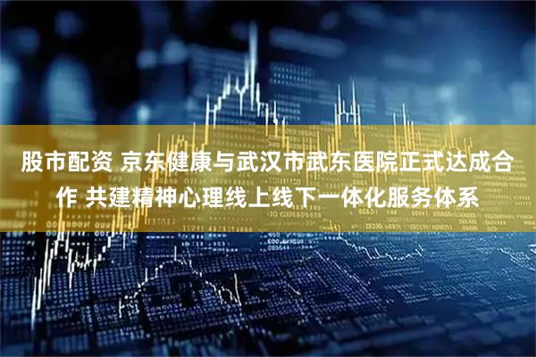 股市配资 京东健康与武汉市武东医院正式达成合作 共建精神心理线上线下一体化服务体系