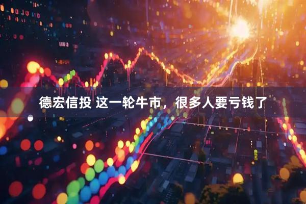 德宏信投 这一轮牛市，很多人要亏钱了