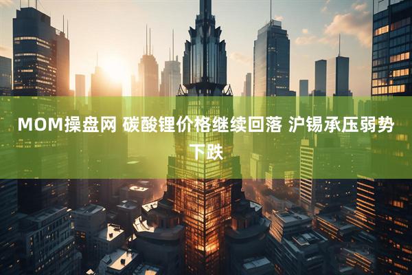 MOM操盘网 碳酸锂价格继续回落 沪锡承压弱势下跌
