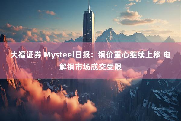 大福证券 Mysteel日报：铜价重心继续上移 电解铜市场成交受限