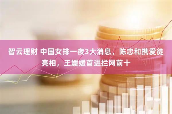 智云理财 中国女排一夜3大消息，陈忠和携爱徒亮相，王媛媛首进拦网前十
