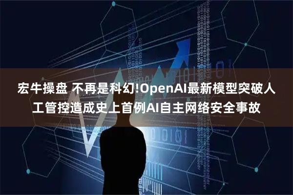 宏牛操盘 不再是科幻!OpenAI最新模型突破人工管控造成史上首例AI自主网络安全事故