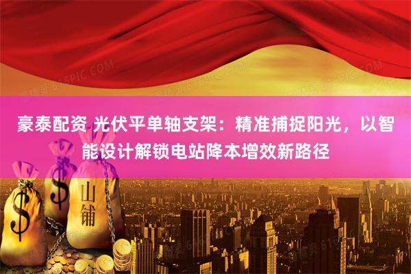豪泰配资 光伏平单轴支架：精准捕捉阳光，以智能设计解锁电站降本增效新路径