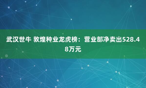 武汉世牛 敦煌种业龙虎榜：营业部净卖出528.48万元