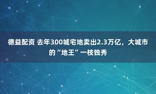 德益配资 去年300城宅地卖出2.3万亿，大城市的“地王”一枝独秀