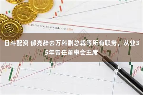 日斗配资 郁亮辞去万科副总裁等所有职务，从业35年曾任董事会主席